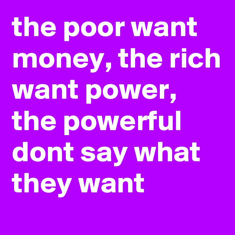 the poor want money, the rich want power, the powerful dont say what they want