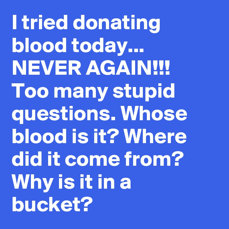 I tried donating blood today... NEVER AGAIN!!!
Too many stupid questions. Whose blood is it? Where did it come from? Why is it in a bucket?