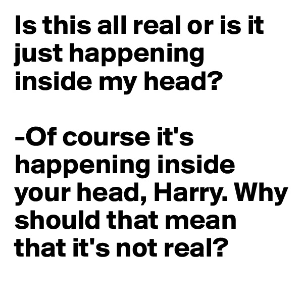 Is this all real or is it just happening inside my head?

-Of course it's happening inside your head, Harry. Why should that mean that it's not real?