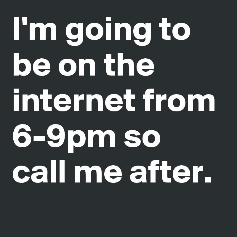 I'm going to be on the internet from 6-9pm so call me after.
