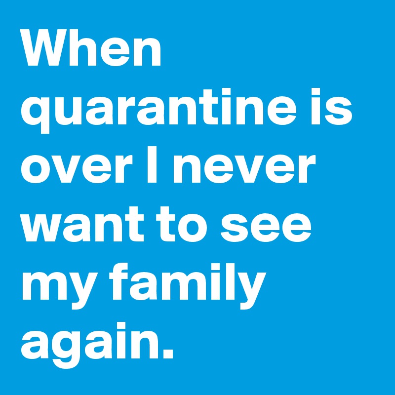 When quarantine is over I never want to see my family again.