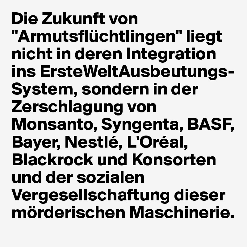 Die Zukunft von "Armutsflüchtlingen" liegt nicht in deren Integration ins ErsteWeltAusbeutungs-System, sondern in der Zerschlagung von Monsanto, Syngenta, BASF, Bayer, Nestlé, L'Oréal, Blackrock und Konsorten  und der sozialen Vergesellschaftung dieser mörderischen Maschinerie.