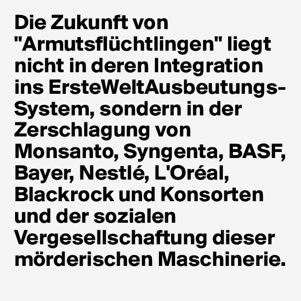 Die Zukunft von "Armutsflüchtlingen" liegt nicht in deren Integration ins ErsteWeltAusbeutungs-System, sondern in der Zerschlagung von Monsanto, Syngenta, BASF, Bayer, Nestlé, L'Oréal, Blackrock und Konsorten  und der sozialen Vergesellschaftung dieser mörderischen Maschinerie.