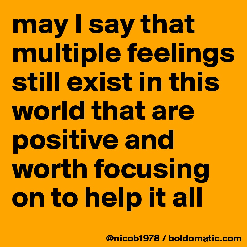 may I say that multiple feelings still exist in this world that are positive and worth focusing on to help it all