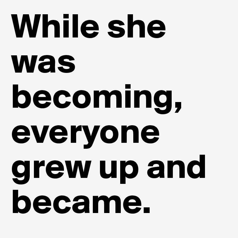 While she was becoming, everyone grew up and became. 
