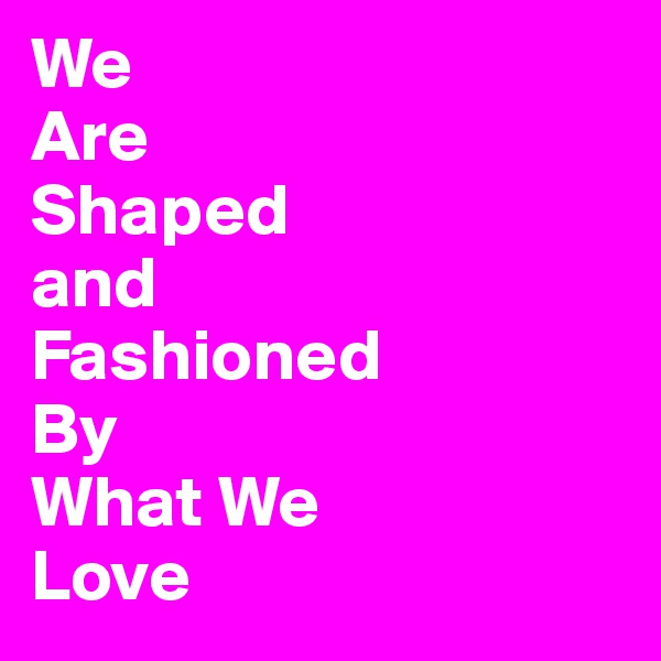 We
Are
Shaped
and
Fashioned
By
What We
Love