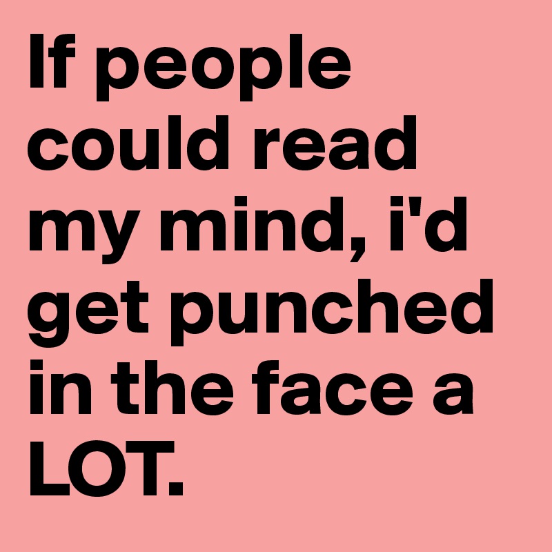 If people could read my mind, i'd get punched in the face a LOT.