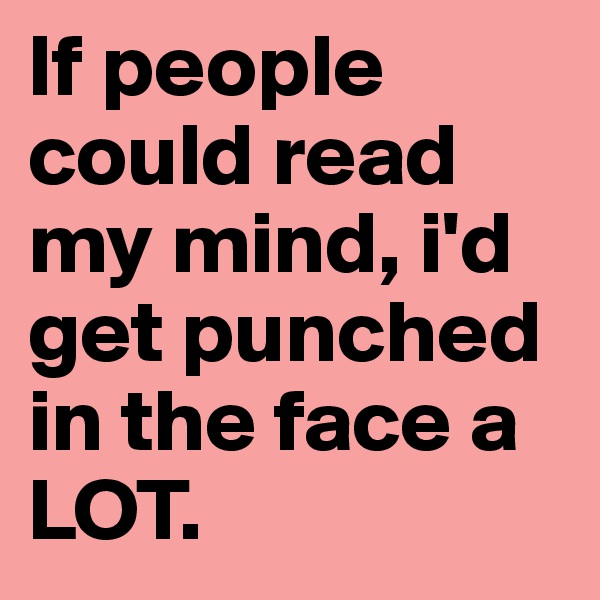 If people could read my mind, i'd get punched in the face a LOT.