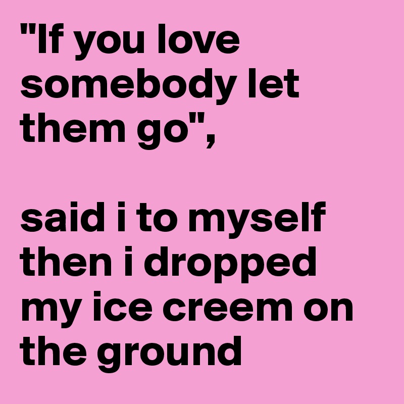 "If you love somebody let them go",

said i to myself then i dropped my ice creem on the ground