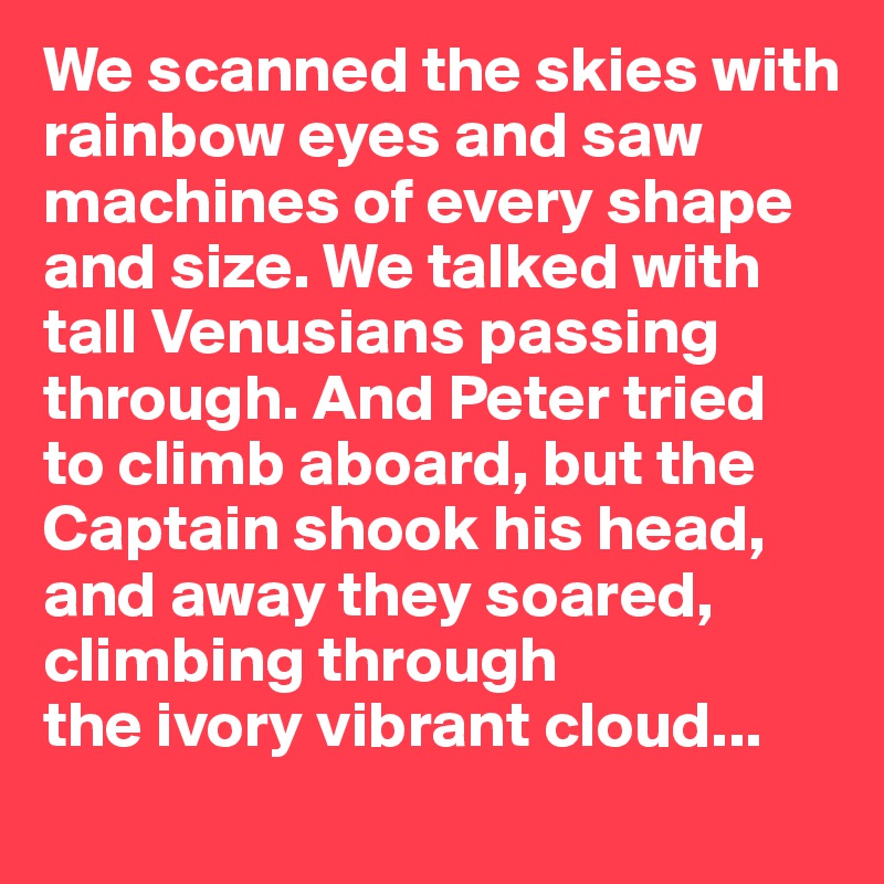 We scanned the skies with rainbow eyes and saw machines of every shape and size. We talked with tall Venusians passing through. And Peter tried to climb aboard, but the Captain shook his head,
and away they soared, climbing through 
the ivory vibrant cloud...