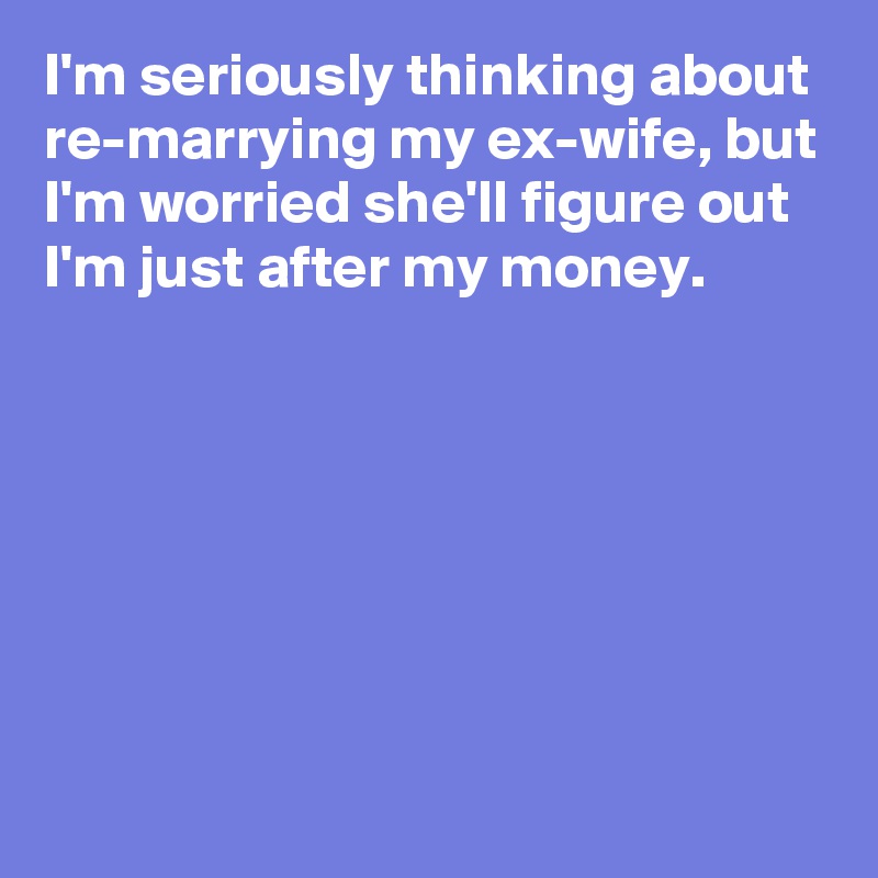 I'm seriously thinking about re-marrying my ex-wife, but I'm worried she'll figure out I'm just after my money.







