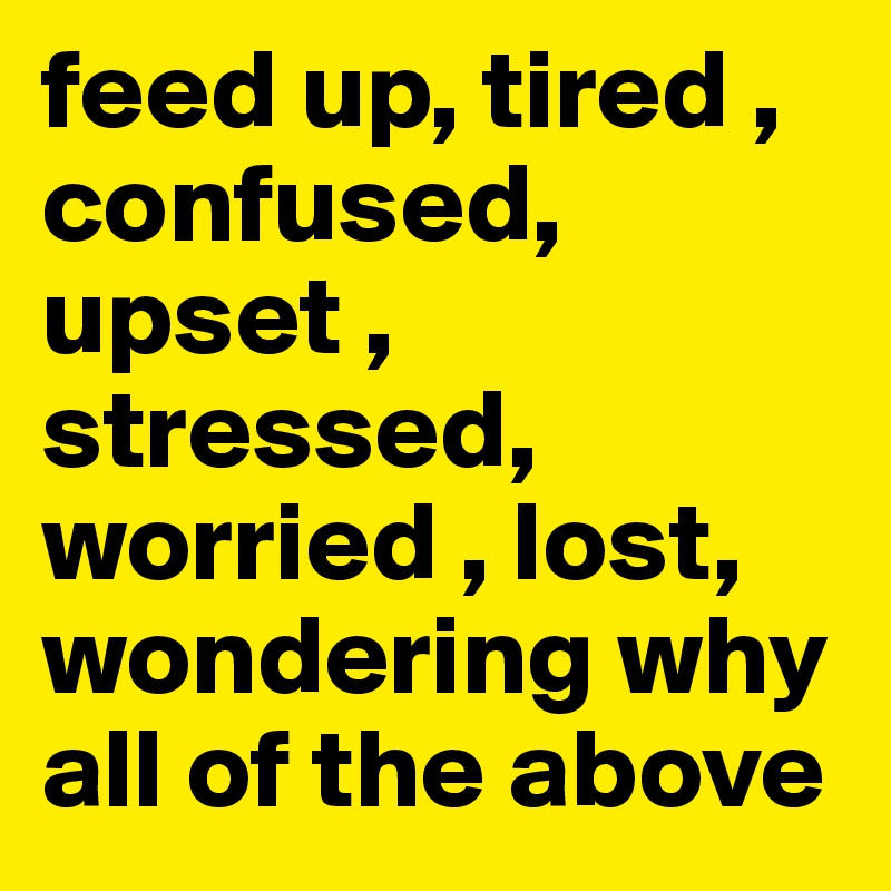 feed up, tired , confused, upset , stressed, worried , lost, wondering why all of the above