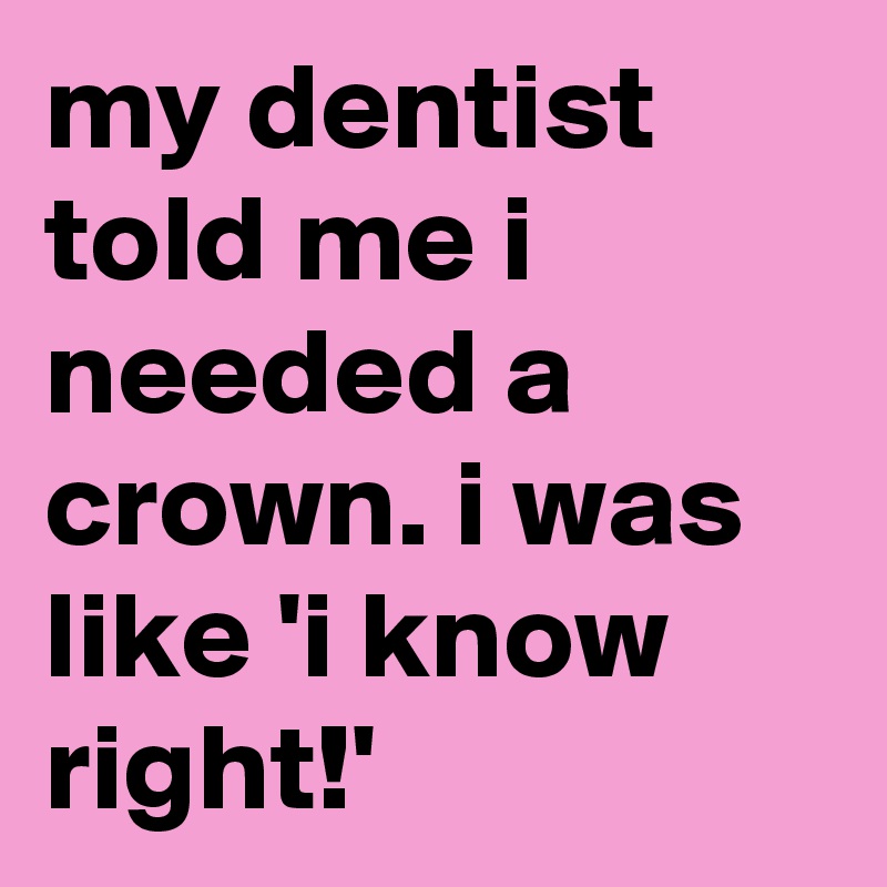 my dentist told me i needed a crown. i was like 'i know right!' 