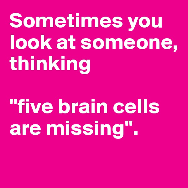 Sometimes you look at someone, thinking 

"five brain cells are missing".
