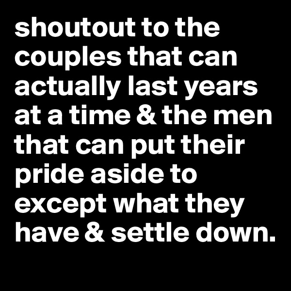 shoutout to the couples that can actually last years at a time & the men that can put their pride aside to except what they have & settle down. 