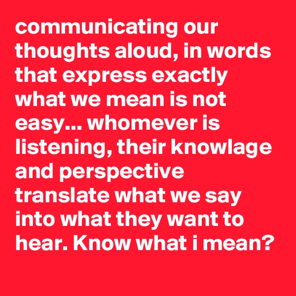 communicating our thoughts aloud, in words that express exactly what we mean is not easy... whomever is listening, their knowlage and perspective translate what we say into what they want to hear. Know what i mean? 
