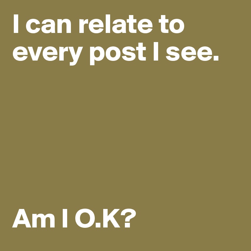I can relate to every post I see. 





Am I O.K?