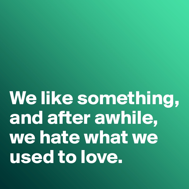 



We like something, and after awhile, we hate what we used to love. 