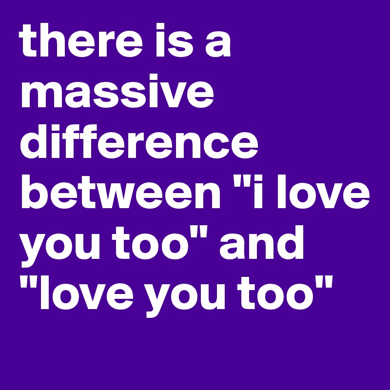 there is a massive difference between "i love you too" and "love you too"