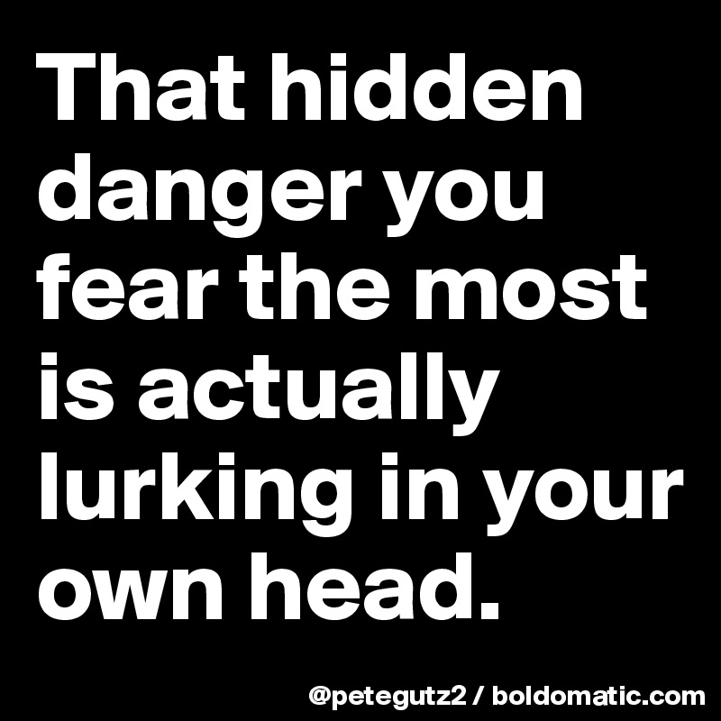 That hidden danger you fear the most is actually lurking in your own head.