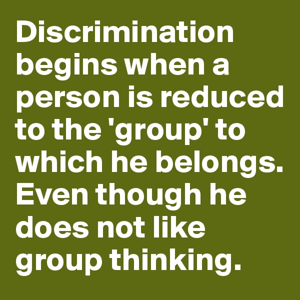 Discrimination begins when a person is reduced to the 'group' to which he belongs. Even though he does not like group thinking.