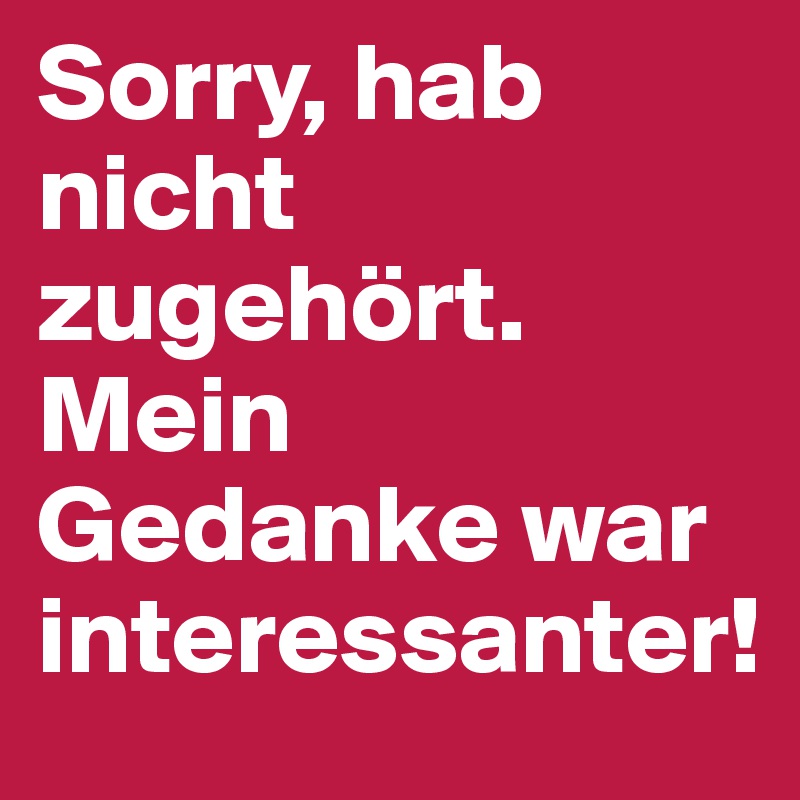 Sorry, hab nicht zugehört. Mein Gedanke war interessanter!