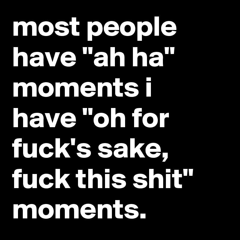 most people have "ah ha" moments i have "oh for fuck's sake, fuck this shit" moments.
