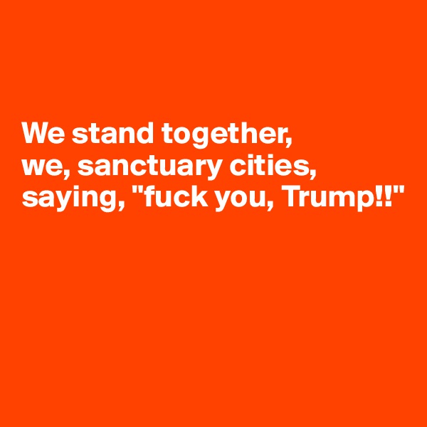 


We stand together, 
we, sanctuary cities, saying, "fuck you, Trump!!"




