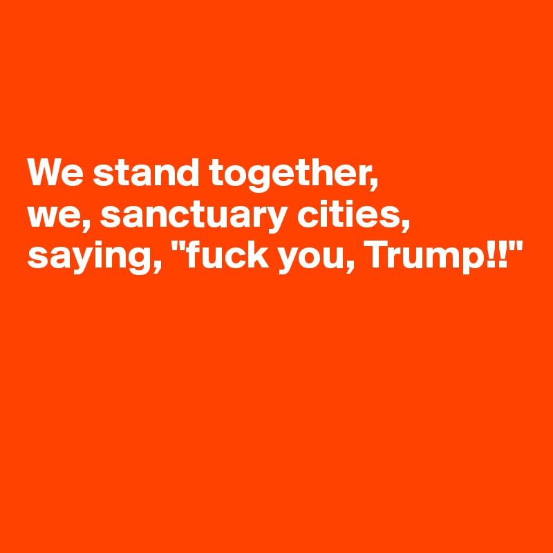 


We stand together, 
we, sanctuary cities, saying, "fuck you, Trump!!"





