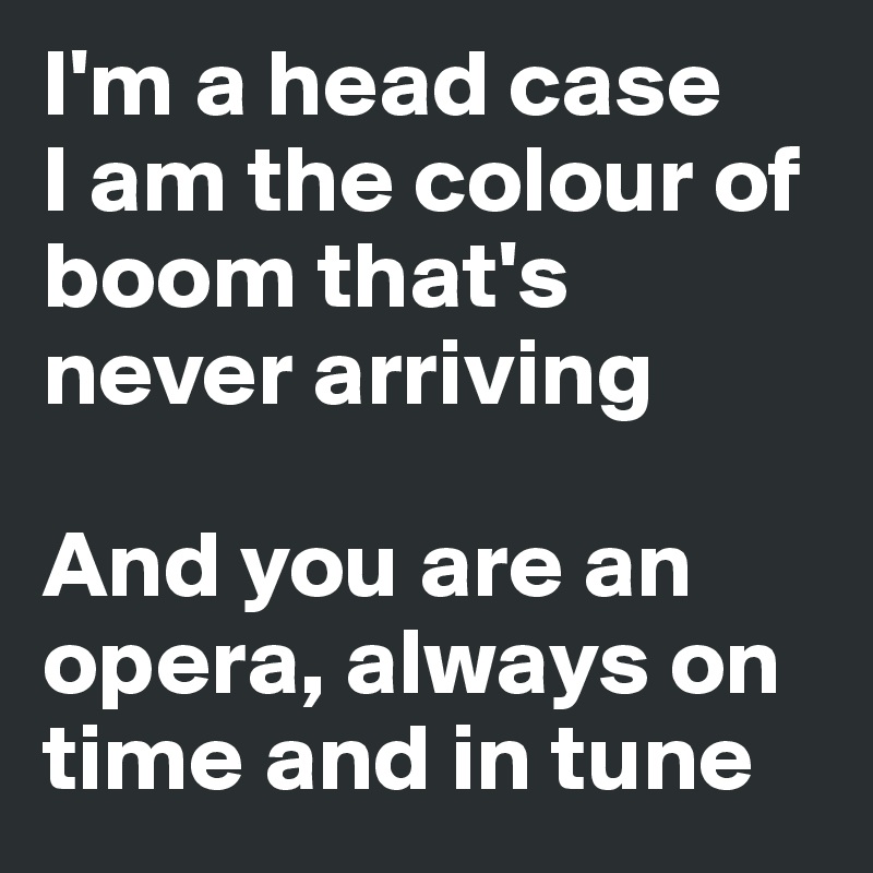 I'm a head case
I am the colour of boom that's never arriving

And you are an opera, always on time and in tune