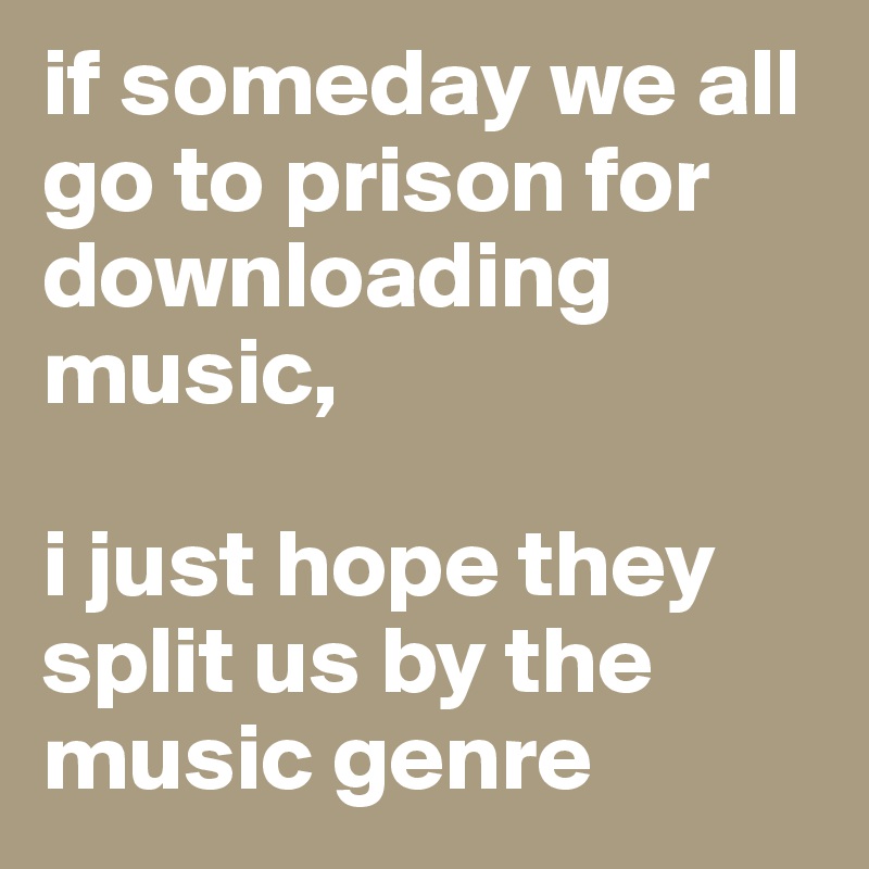 if someday we all go to prison for downloading music, 

i just hope they split us by the music genre