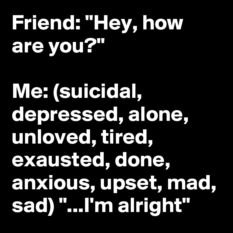 Friend: "Hey, how are you?"

Me: (suicidal, depressed, alone, unloved, tired, exausted, done, anxious, upset, mad, sad) "...I'm alright"