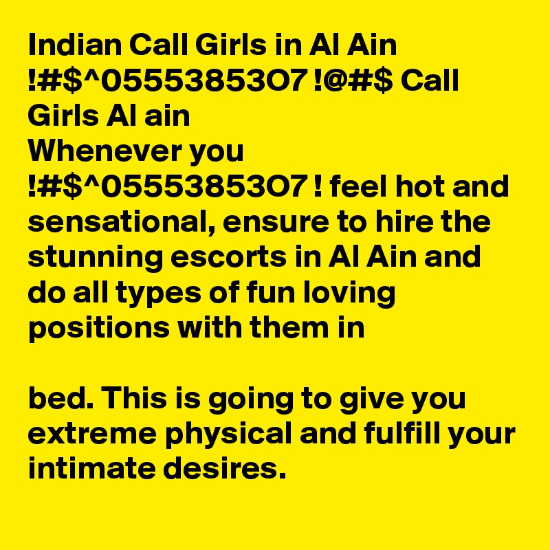 Indian Call Girls in Al Ain !#$^05553853O7 !@#$ Call Girls Al ain
Whenever you !#$^05553853O7 ! feel hot and sensational, ensure to hire the stunning escorts in Al Ain and do all types of fun loving positions with them in 

bed. This is going to give you extreme physical and fulfill your intimate desires.

