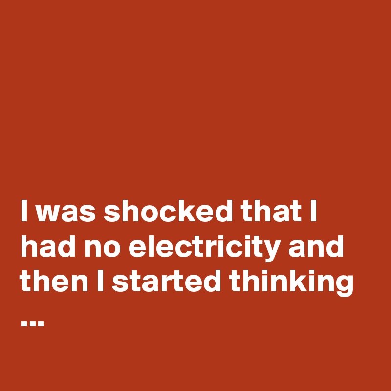 




I was shocked that I had no electricity and then I started thinking ...
