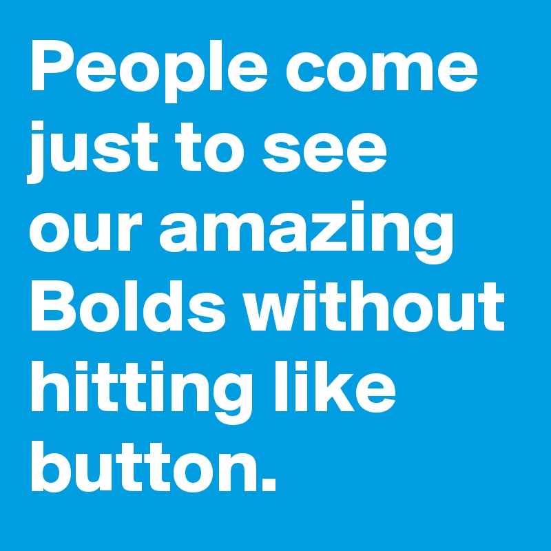People come just to see our amazing Bolds without hitting like button.