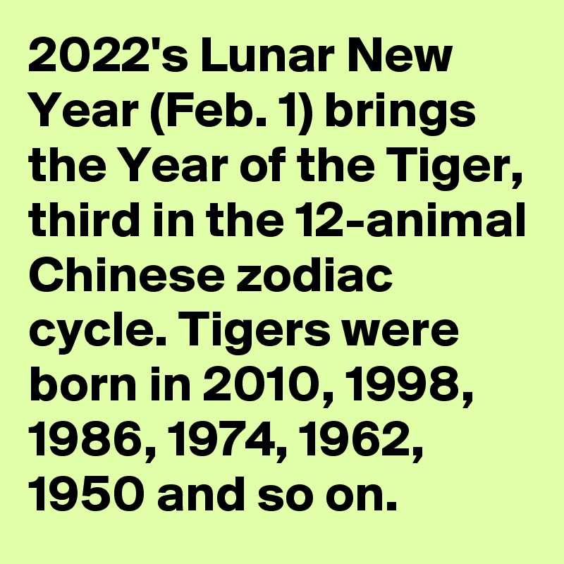 2022's Lunar New Year (Feb. 1) brings the Year of the Tiger, third in the 12-animal Chinese zodiac cycle. Tigers were born in 2010, 1998, 1986, 1974, 1962, 1950 and so on.