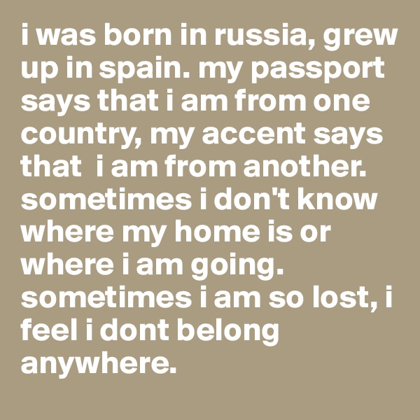i was born in russia, grew up in spain. my passport says that i am from one country, my accent says that  i am from another. sometimes i don't know where my home is or where i am going. sometimes i am so lost, i feel i dont belong anywhere. 