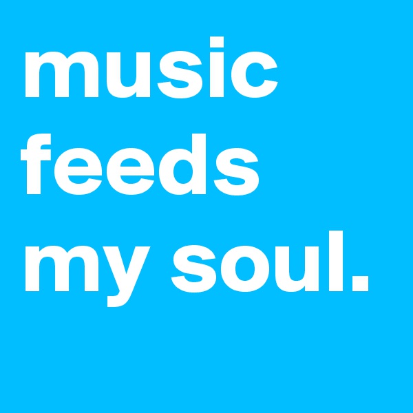 music feeds my soul.
