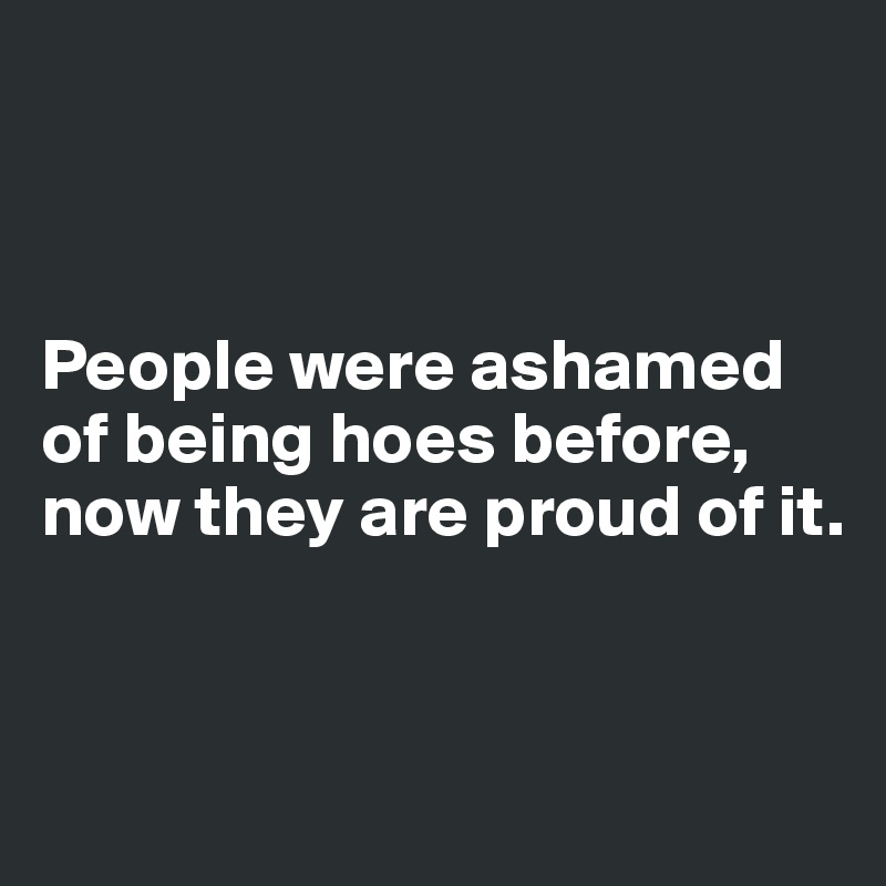 



People were ashamed of being hoes before, now they are proud of it.


