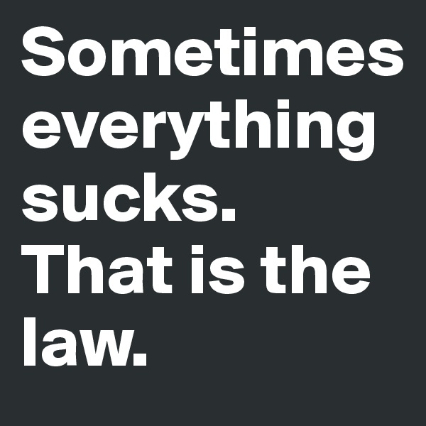 Sometimes everything sucks. That is the law.