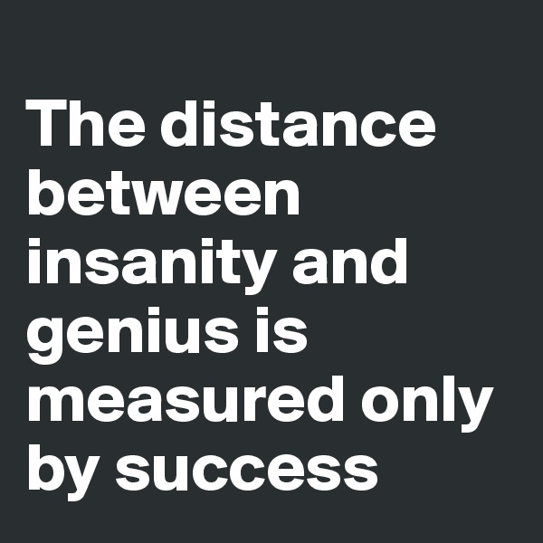 
The distance between insanity and genius is measured only by success