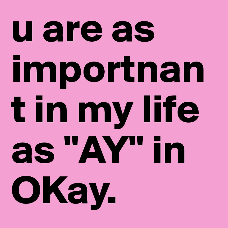 u are as importnant in my life as "AY" in OKay. 