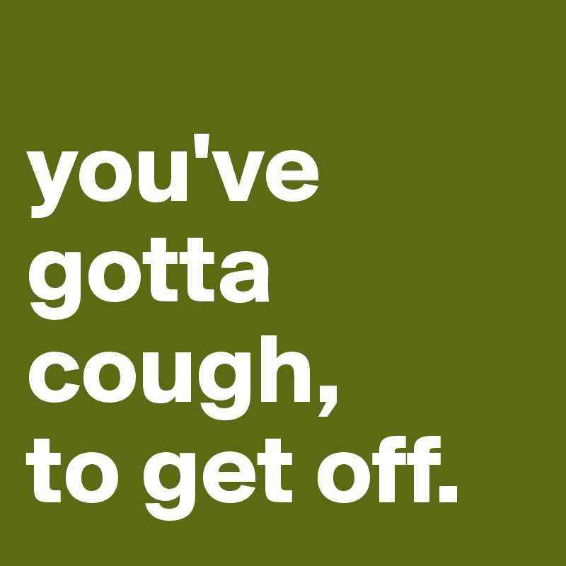 
you've 
gotta 
cough,
to get off.