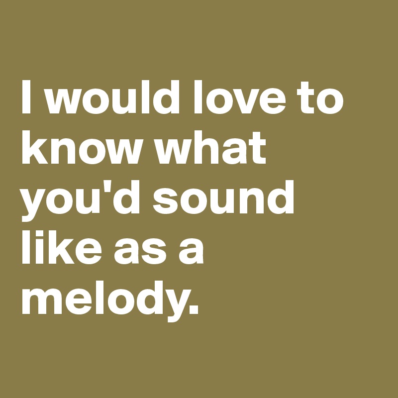 
I would love to know what you'd sound like as a melody.
