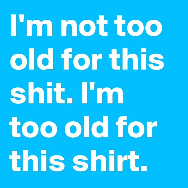 I'm not too old for this shit. I'm too old for this shirt.