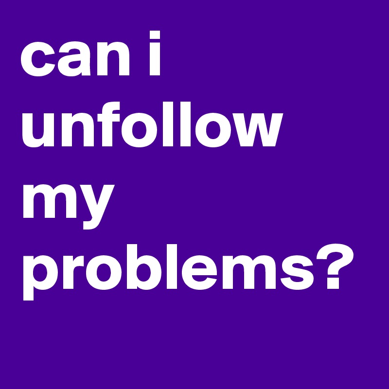 can i unfollow my problems?