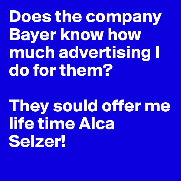 Does the company Bayer know how much advertising I do for them? 

They sould offer me life time Alca Selzer!
