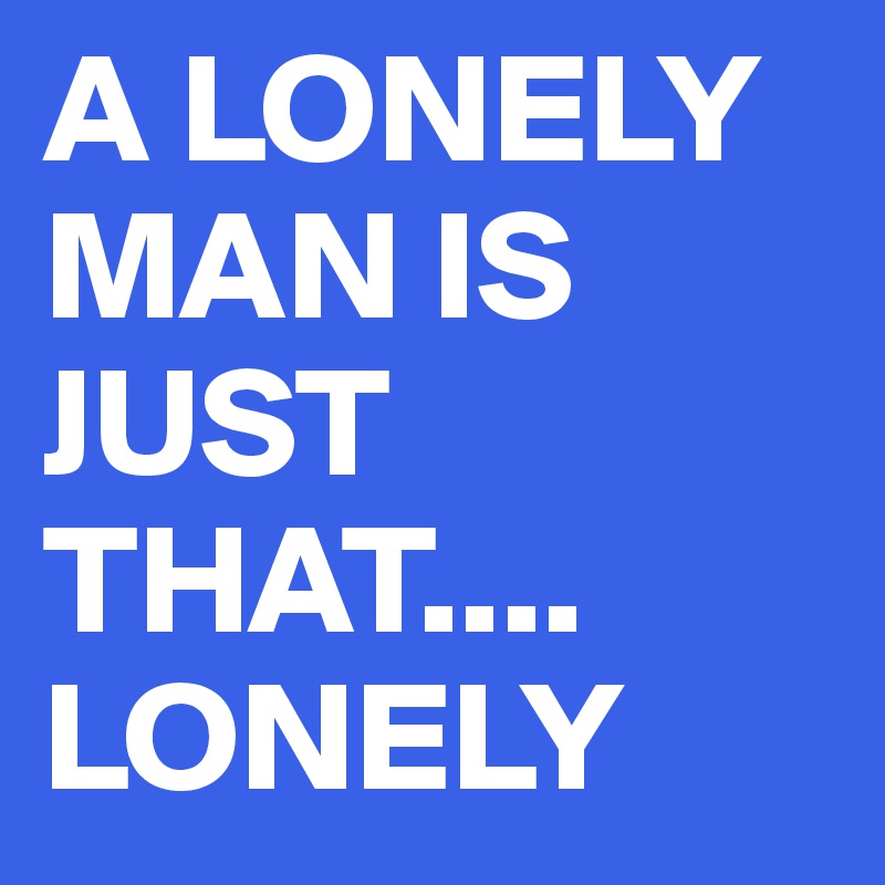 A LONELY MAN IS JUST THAT.... LONELY
