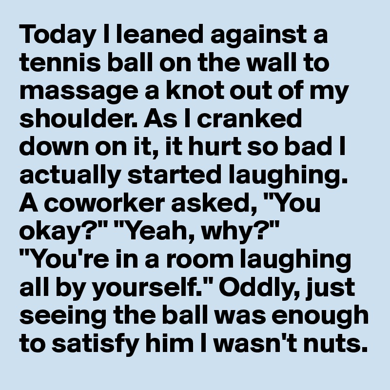 Today I leaned against a tennis ball on the wall to massage a knot out of my shoulder. As I cranked down on it, it hurt so bad I actually started laughing. A coworker asked, "You okay?" "Yeah, why?" "You're in a room laughing all by yourself." Oddly, just seeing the ball was enough to satisfy him I wasn't nuts.