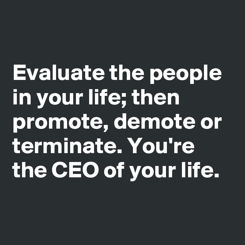 

Evaluate the people in your life; then promote, demote or terminate. You're the CEO of your life.

